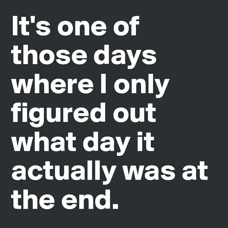 It's one of those days where I only figured out what day it actually was at the end.
