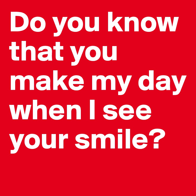 Do you know that you make my day when I see your smile?