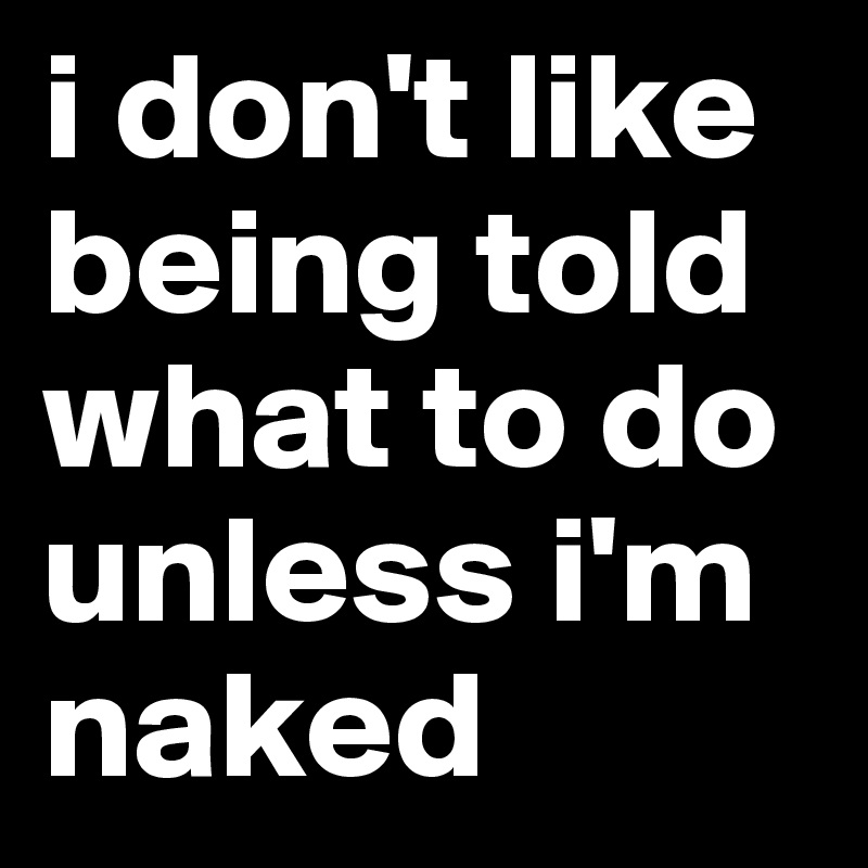 i don't like being told what to do unless i'm naked 