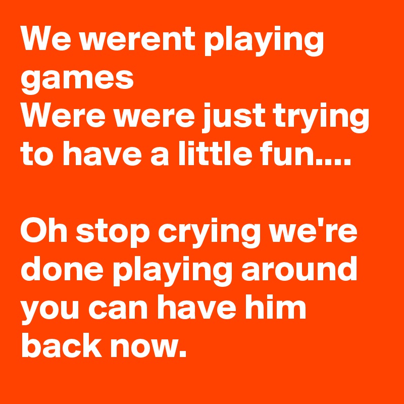 We werent playing games 
Were were just trying to have a little fun....

Oh stop crying we're done playing around you can have him back now.