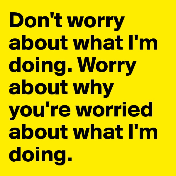 Don't worry about what I'm doing. Worry about why you're worried about what I'm doing.