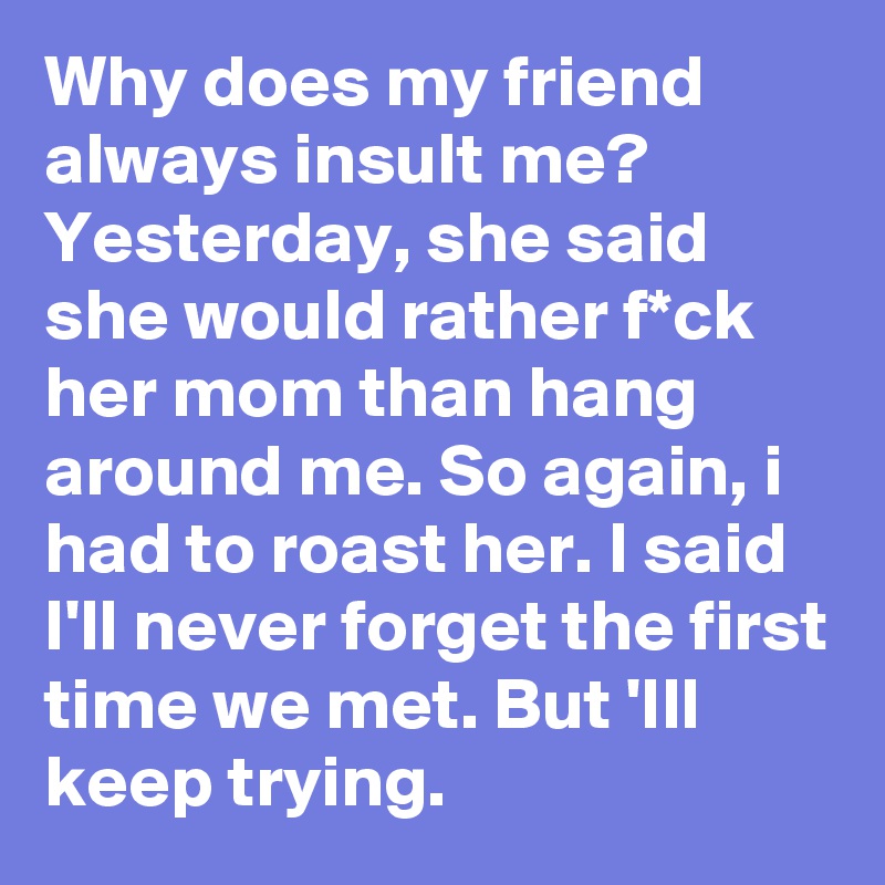 Why does my friend always insult me? Yesterday, she said she would rather f*ck her mom than hang around me. So again, i had to roast her. I said I'll never forget the first time we met. But 'Ill keep trying.