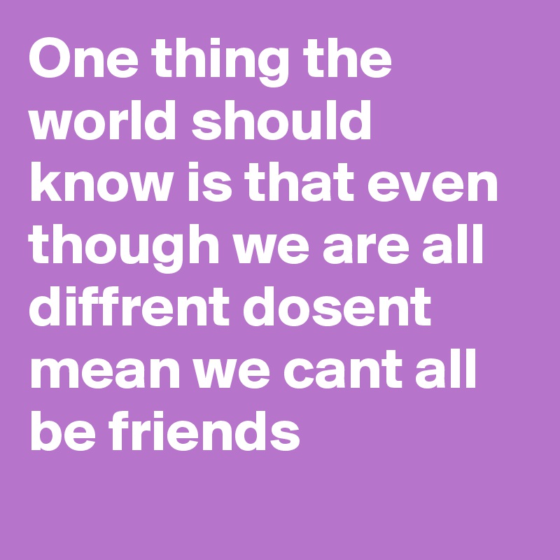One thing the world should know is that even though we are all diffrent dosent mean we cant all be friends
