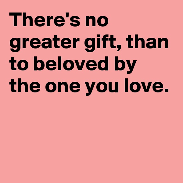 There's no greater gift, than to beloved by the one you love.


