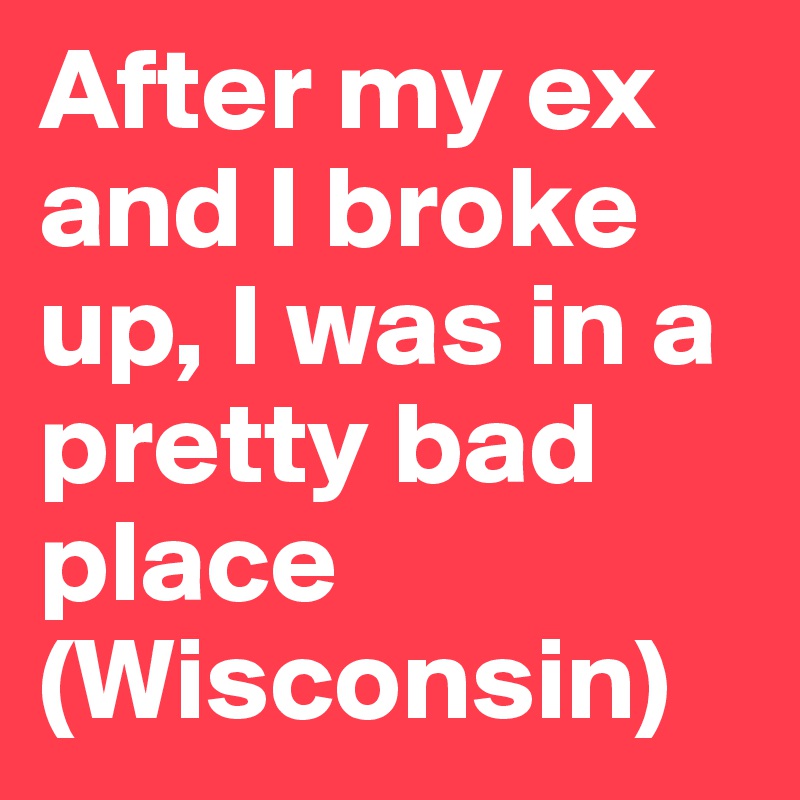 After my ex and I broke up, I was in a pretty bad place (Wisconsin)