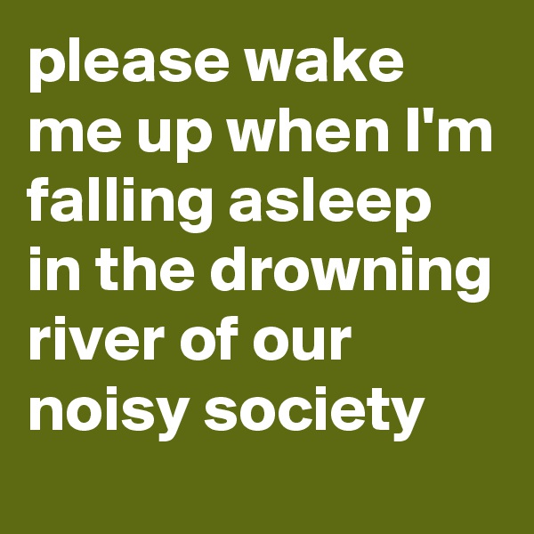 please wake me up when I'm falling asleep in the drowning river of our noisy society