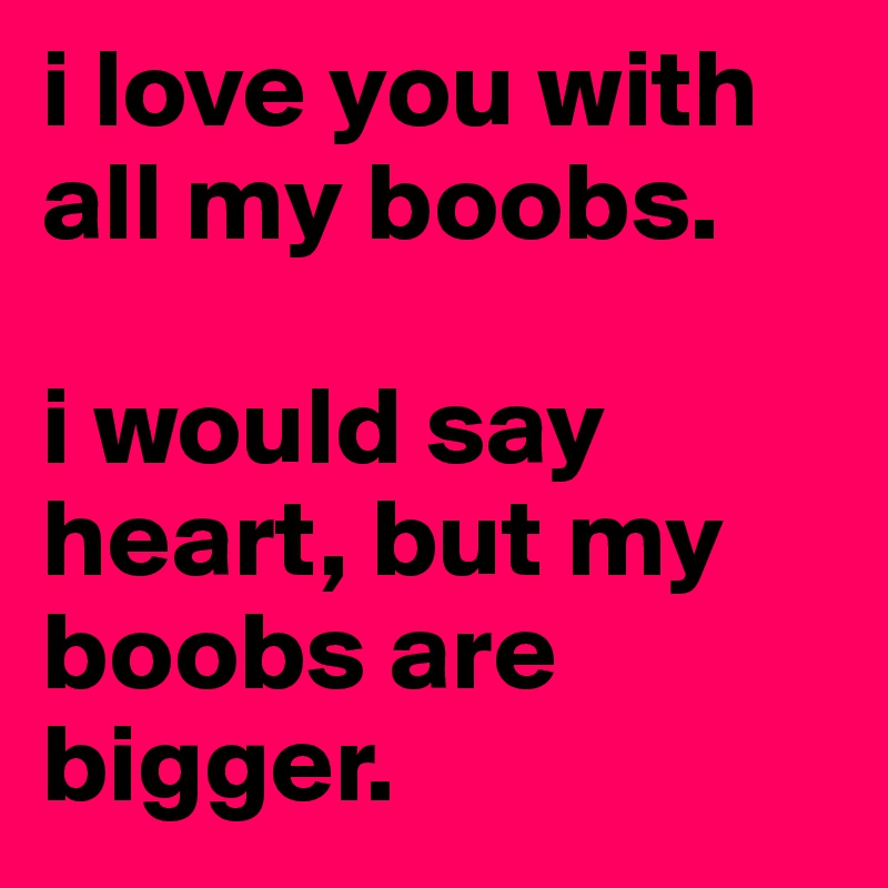 I Love You With All of My Boobs. I Would Say Heart But My Boobs