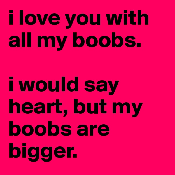 i love you with all my boobs. 

i would say heart, but my boobs are bigger. 