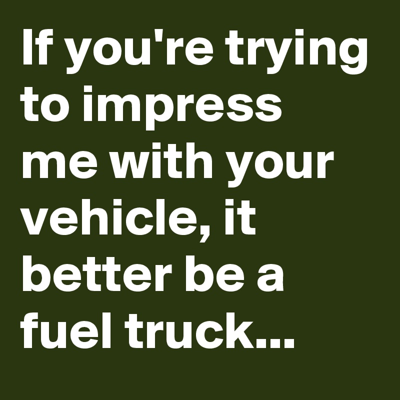 If you're trying to impress me with your vehicle, it better be a fuel truck...