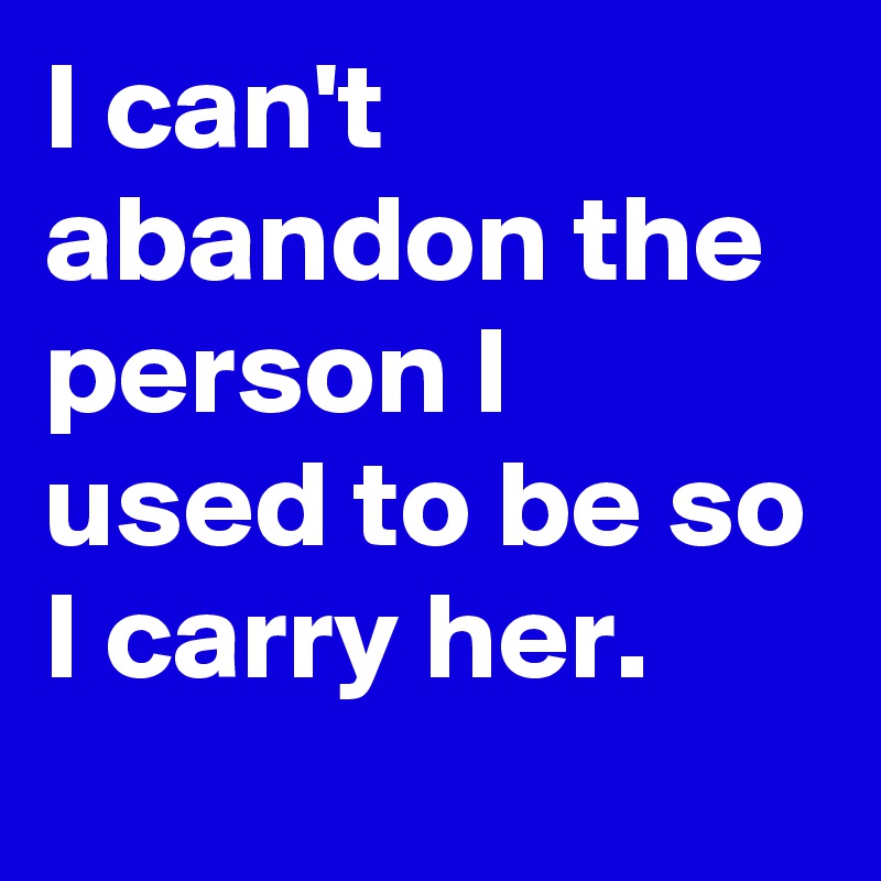 I can't abandon the person I used to be so I carry her.