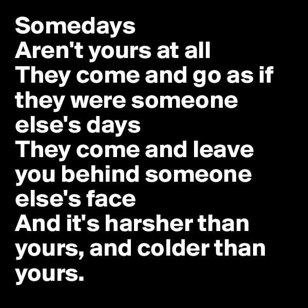 Somedays
Aren't yours at all
They come and go as if they were someone else's days
They come and leave you behind someone else's face
And it's harsher than yours, and colder than yours.