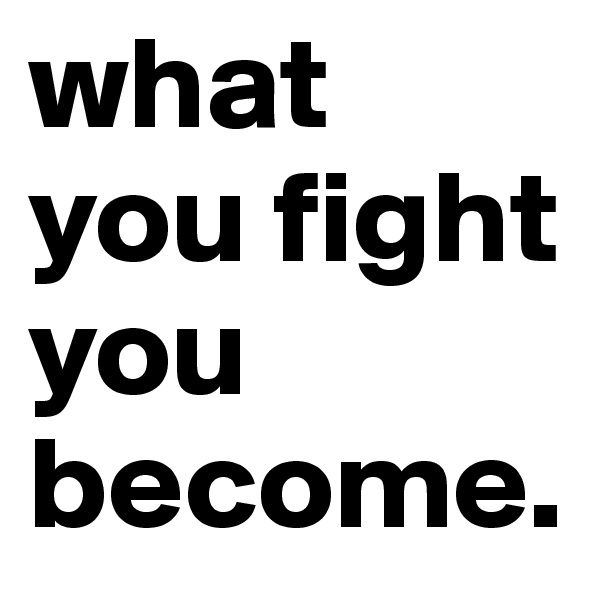 what you fight you become.