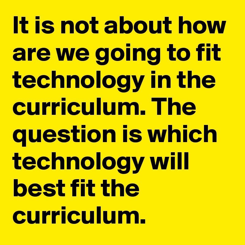 It is not about how are we going to fit technology in the curriculum. The question is which technology will best fit the curriculum. 