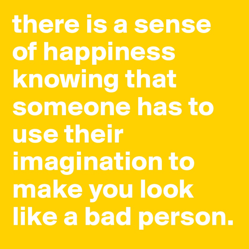 there is a sense of happiness knowing that someone has to use their imagination to make you look like a bad person.