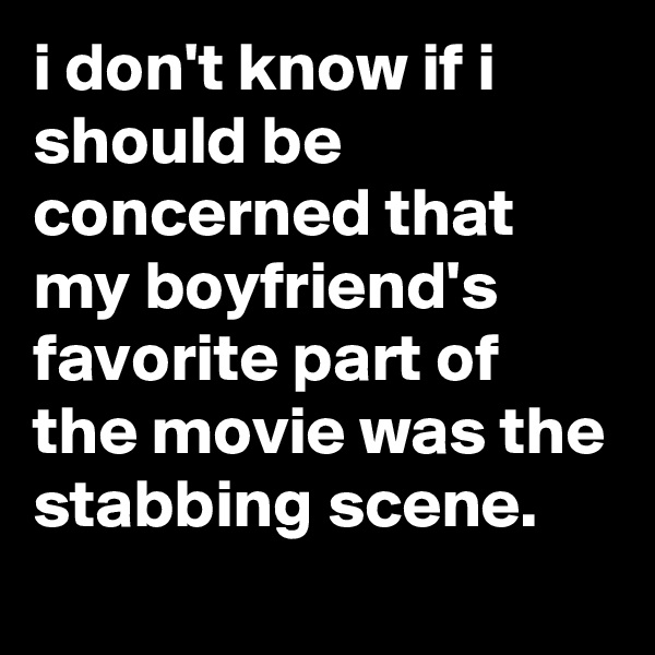 i don't know if i should be concerned that my boyfriend's favorite part of the movie was the stabbing scene.