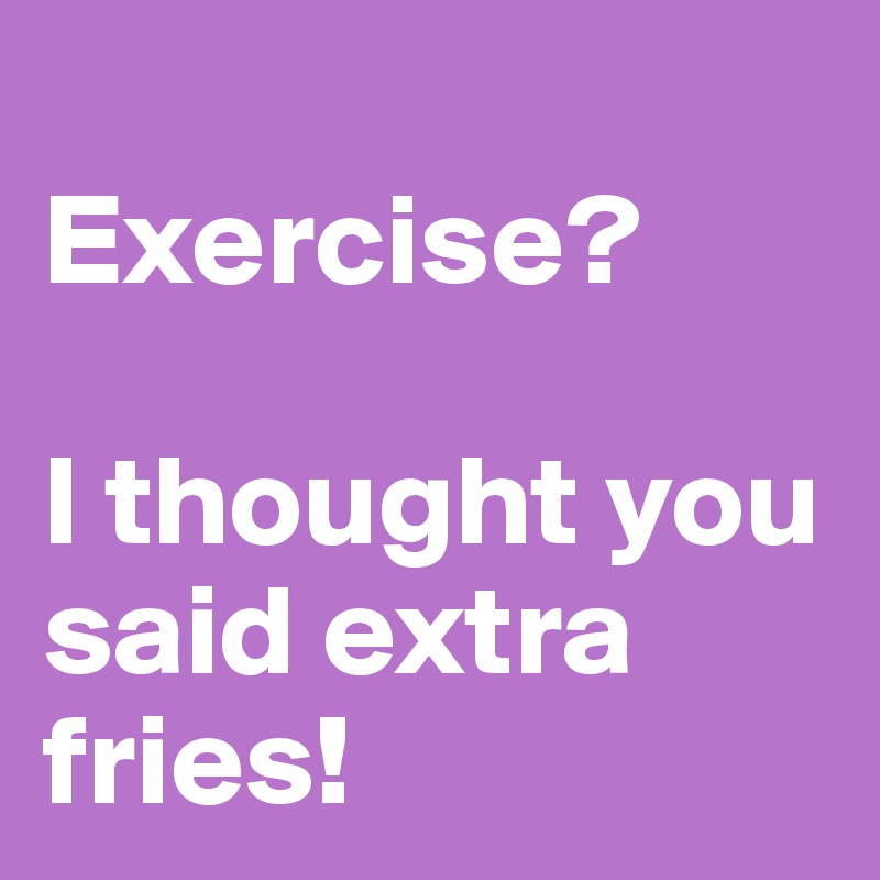 
Exercise? 

I thought you said extra fries! 