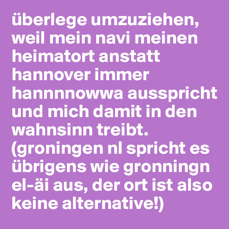 überlege umzuziehen, weil mein navi meinen heimatort anstatt hannover immer hannnnowwa ausspricht und mich damit in den wahnsinn treibt. (groningen nl spricht es übrigens wie gronningn el-äi aus, der ort ist also keine alternative!)