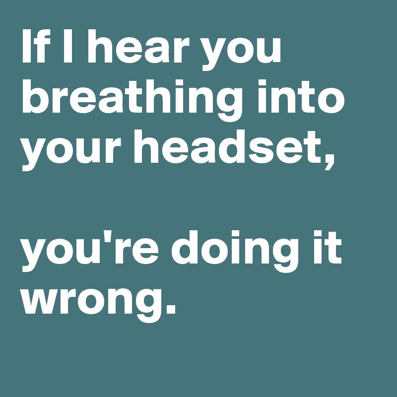 If I hear you breathing into your headset, 

you're doing it wrong.

