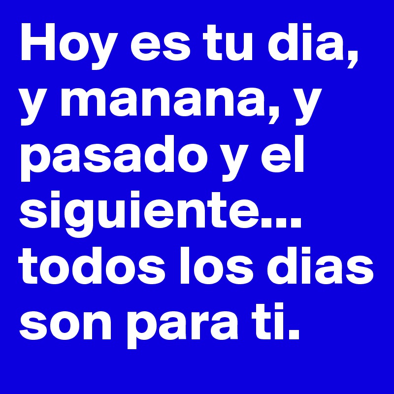 Hoy es tu dia, y manana, y pasado y el siguiente...
todos los dias son para ti.