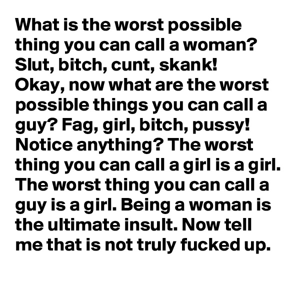 What is the worst possible thing you can call a woman?  Slut, bitch, cunt, skank!
Okay, now what are the worst possible things you can call a guy? Fag, girl, bitch, pussy! Notice anything? The worst thing you can call a girl is a girl. The worst thing you can call a guy is a girl. Being a woman is the ultimate insult. Now tell me that is not truly fucked up. 