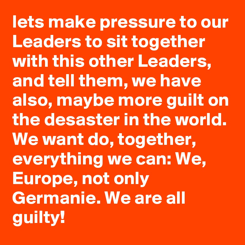lets make pressure to our Leaders to sit together with this other Leaders, and tell them, we have also, maybe more guilt on the desaster in the world. We want do, together, everything we can: We, Europe, not only Germanie. We are all guilty! 