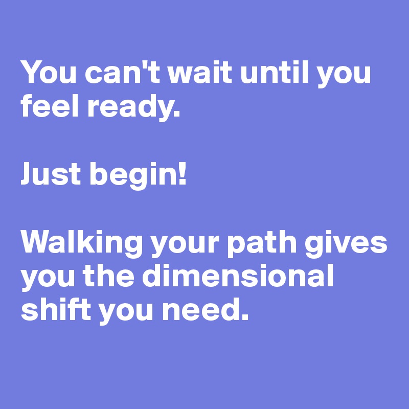 
You can't wait until you feel ready. 

Just begin! 

Walking your path gives you the dimensional shift you need. 
