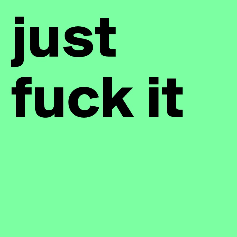 just fuck it