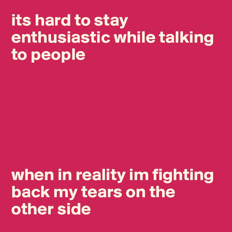 its hard to stay enthusiastic while talking to people 






when in reality im fighting back my tears on the other side