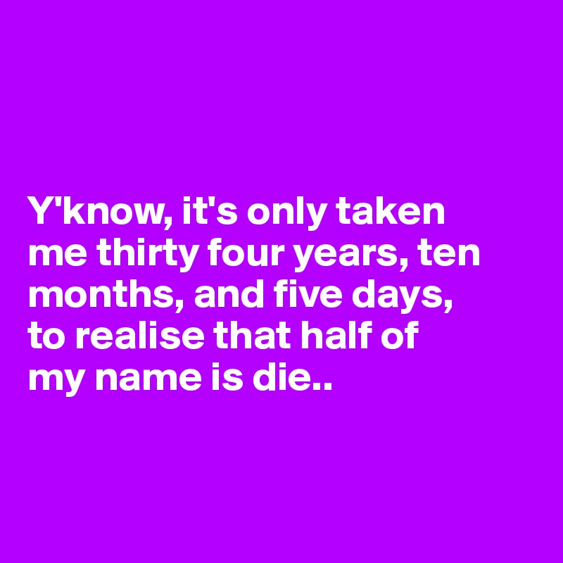 



Y'know, it's only taken 
me thirty four years, ten months, and five days, 
to realise that half of 
my name is die..


