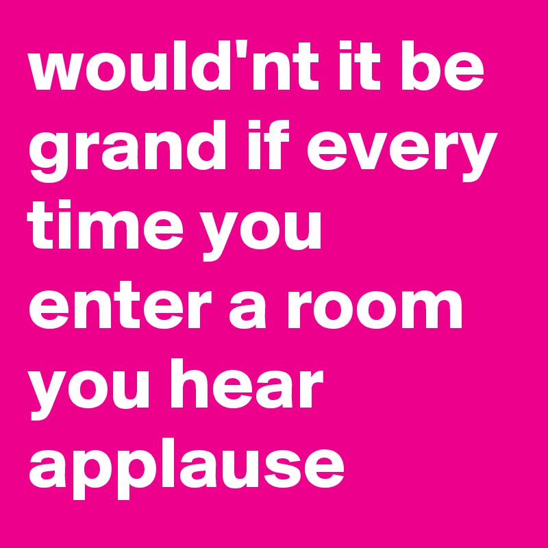 would'nt it be grand if every time you enter a room you hear applause