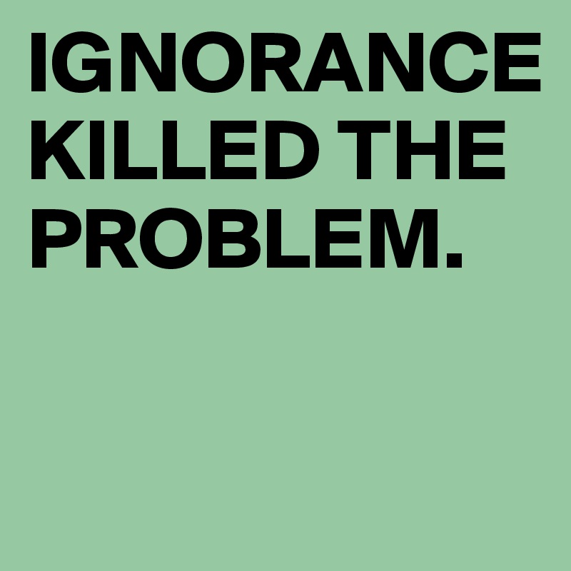 IGNORANCE KILLED THE PROBLEM.

