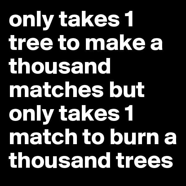 only takes 1 tree to make a thousand matches but only takes 1 match to burn a thousand trees