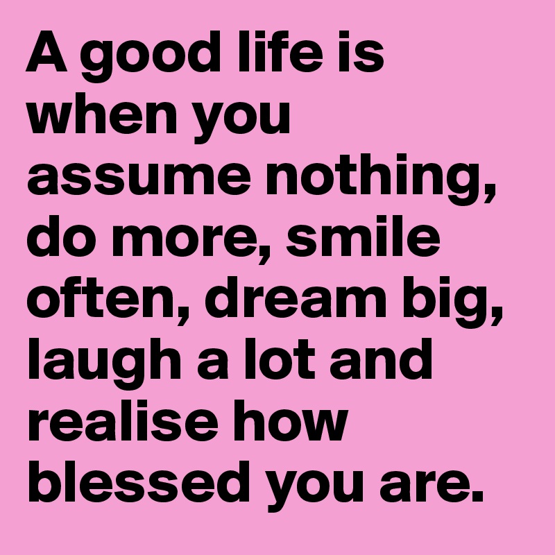 A good life is when you assume nothing, do more, smile often, dream big, laugh a lot and realise how blessed you are.