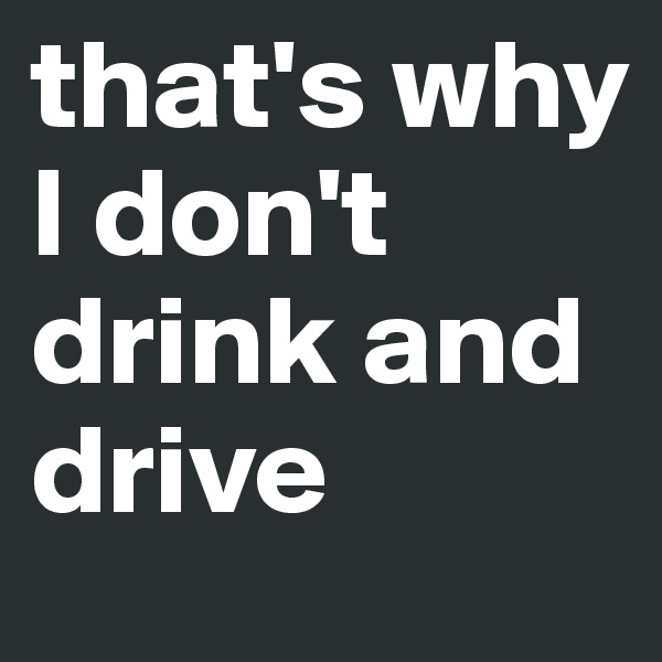 that's why I don't drink and drive 