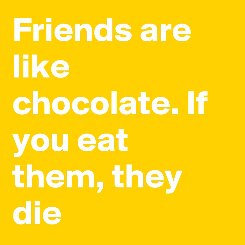 Friends are like chocolate. If you eat them, they die