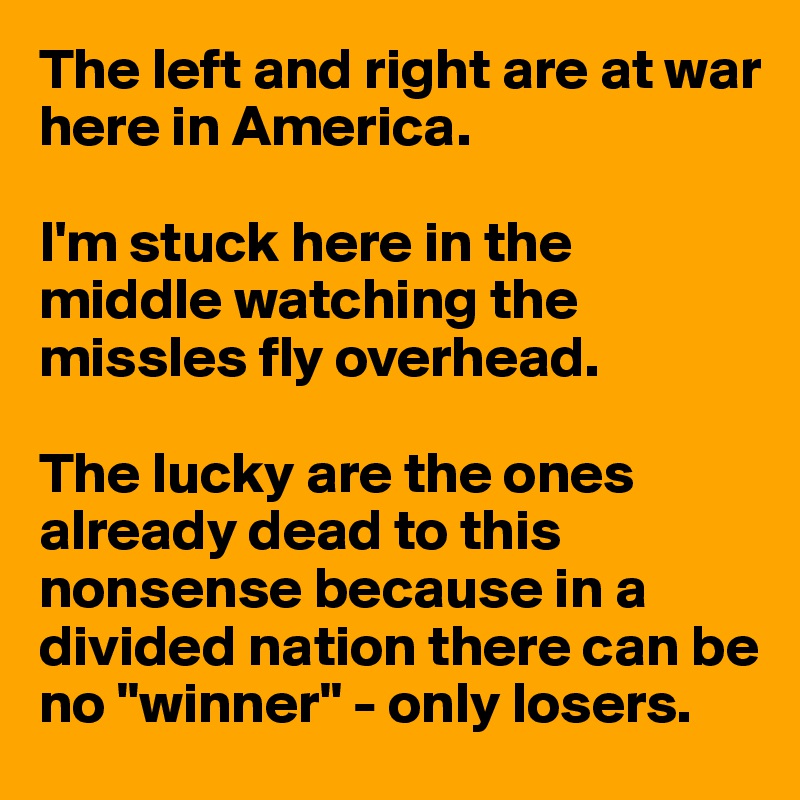 The left and right are at war here in America.

I'm stuck here in the middle watching the missles fly overhead.

The lucky are the ones already dead to this nonsense because in a divided nation there can be no "winner" - only losers.