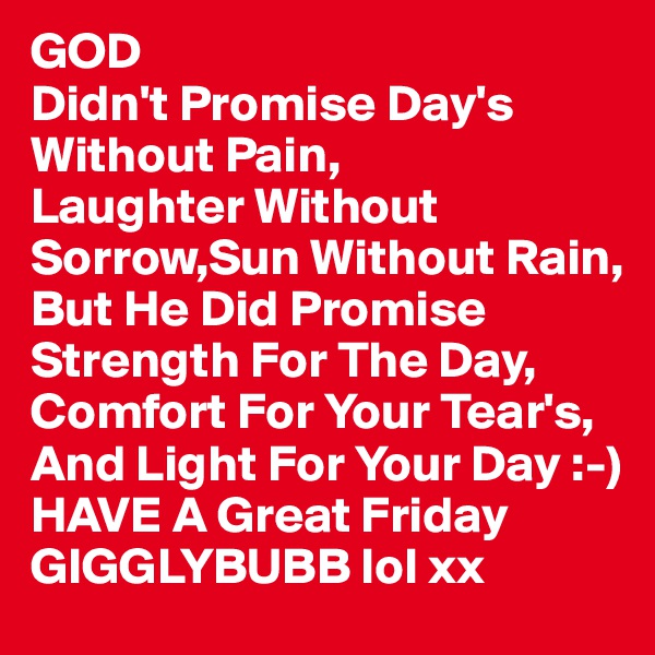 GOD
Didn't Promise Day's Without Pain,
Laughter Without Sorrow,Sun Without Rain,
But He Did Promise Strength For The Day,
Comfort For Your Tear's,
And Light For Your Day :-)
HAVE A Great Friday GIGGLYBUBB lol xx
