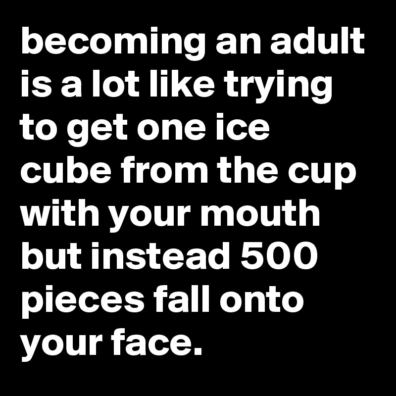 becoming an adult is a lot like trying to get one ice cube from the cup with your mouth but instead 500 pieces fall onto your face.