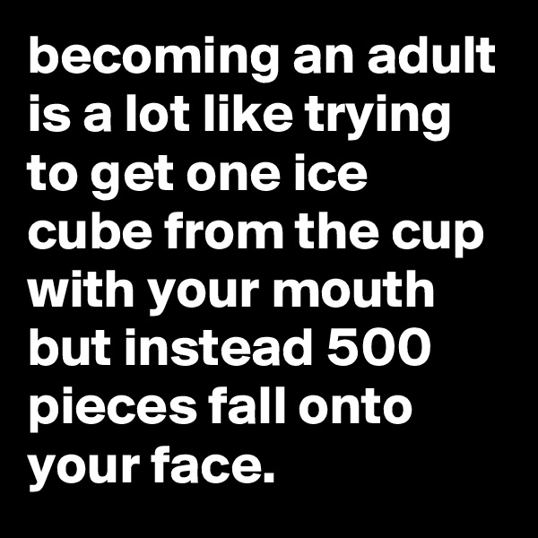 becoming an adult is a lot like trying to get one ice cube from the cup with your mouth but instead 500 pieces fall onto your face.