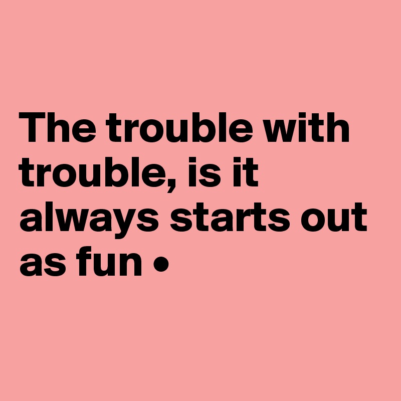 

The trouble with trouble, is it always starts out as fun •

