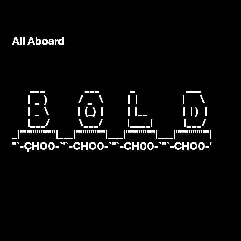 

All Aboard



        ___                  ___              _                       ___   
       |  _  )              /  _   \           |  |                    |       \  
       |  _  \             |  (_)  |           |  |__                |  | )   | 
       |___/             \___/           |____|              |___/  
_|"""""'''""|___|"""""""|___|""'""'''"|___|""'""""'''| 
"`-ÇHO0-`'`-CHO0-`''`-CH00-`''`-CHO0-' 



   

