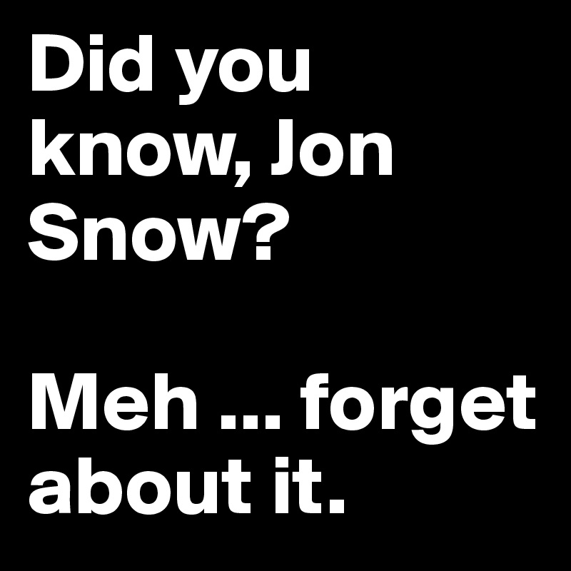 Did you know, Jon Snow?

Meh ... forget about it.