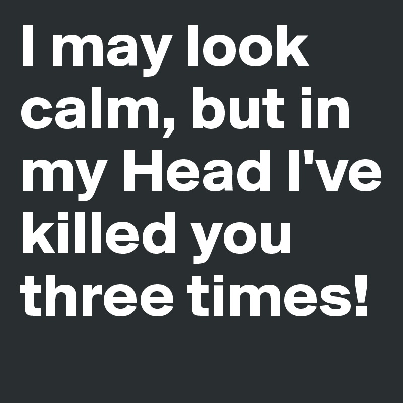 I may look calm, but in my Head I've killed you three times!