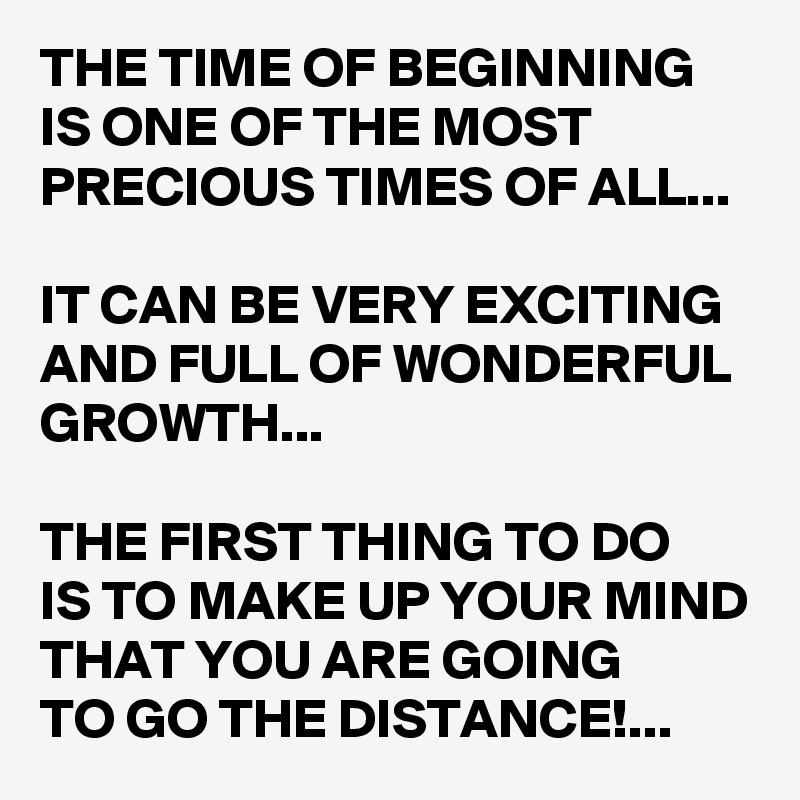 THE TIME OF BEGINNING IS ONE OF THE MOST PRECIOUS TIMES OF ALL...

IT CAN BE VERY EXCITING AND FULL OF WONDERFUL GROWTH...

THE FIRST THING TO DO 
IS TO MAKE UP YOUR MIND THAT YOU ARE GOING 
TO GO THE DISTANCE!...