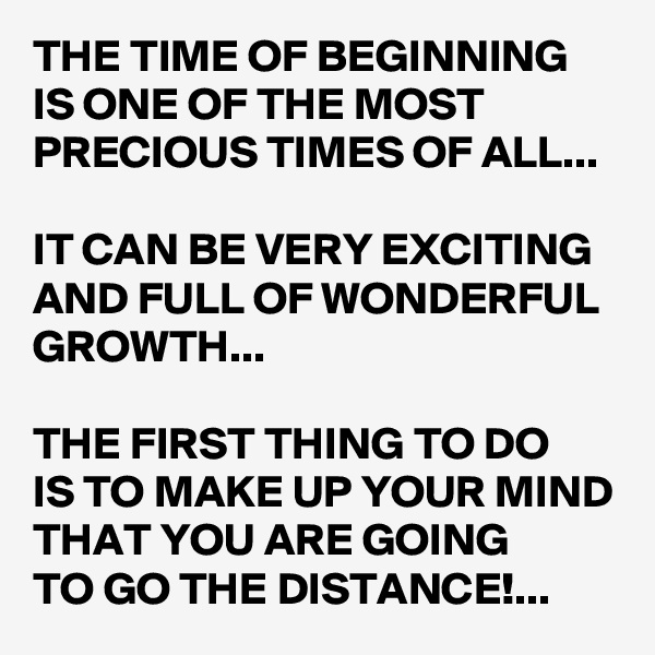 THE TIME OF BEGINNING IS ONE OF THE MOST PRECIOUS TIMES OF ALL...

IT CAN BE VERY EXCITING AND FULL OF WONDERFUL GROWTH...

THE FIRST THING TO DO 
IS TO MAKE UP YOUR MIND THAT YOU ARE GOING 
TO GO THE DISTANCE!...