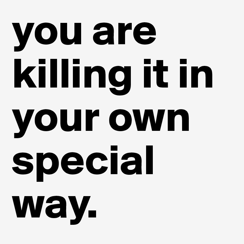 you are killing it in your own special way.