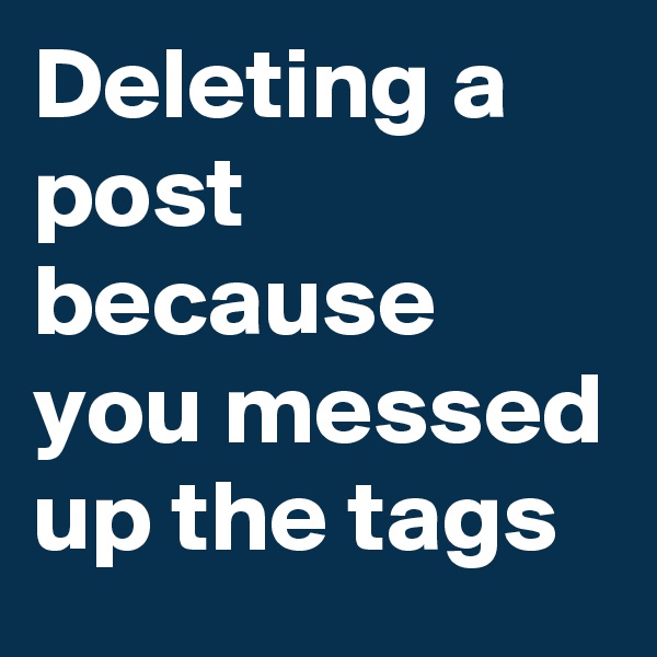 Deleting a post because you messed up the tags