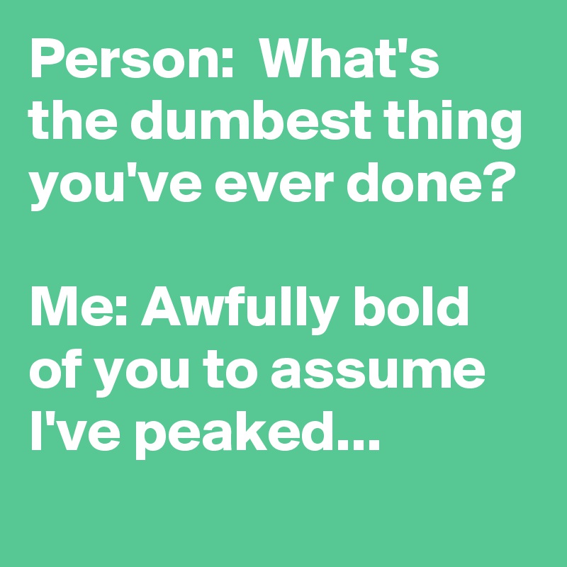 Person:  What's the dumbest thing you've ever done?

Me: Awfully bold of you to assume I've peaked...

