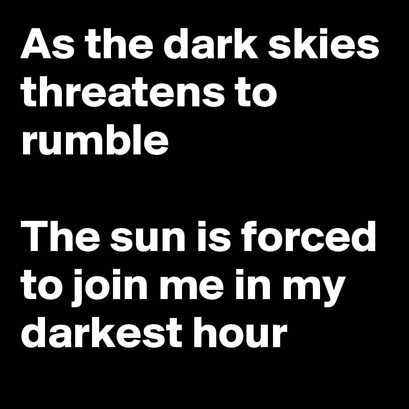As the dark skies threatens to rumble

The sun is forced to join me in my darkest hour