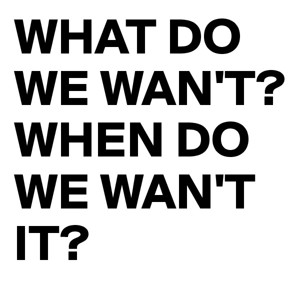 WHAT DO WE WAN'T?
WHEN DO WE WAN'T IT? 